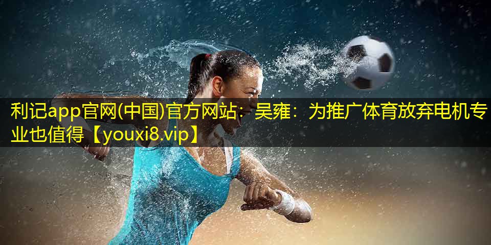 利记app官网(中国)官方网站：吴雍：为推广体育放弃电机专业也值得