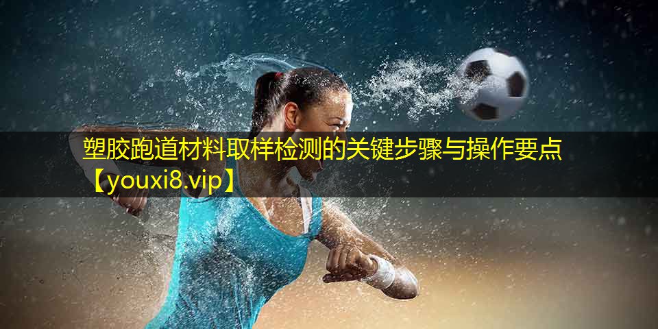 塑胶跑道材料取样检测的关键步骤与操作要点